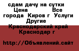 сдам дачу на сутки › Цена ­ 10 000 - Все города, Киров г. Услуги » Другие   . Краснодарский край,Краснодар г.